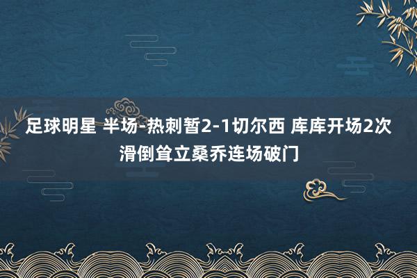 足球明星 半场-热刺暂2-1切尔西 库库开场2次滑倒耸立桑乔连场破门