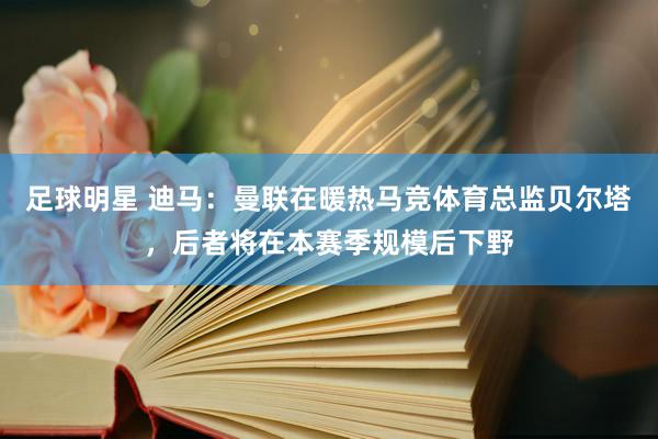 足球明星 迪马：曼联在暖热马竞体育总监贝尔塔，后者将在本赛季规模后下野