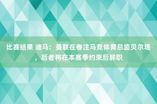 比赛结果 迪马：曼联在眷注马竞体育总监贝尔塔，后者将在本赛季约束后辞职