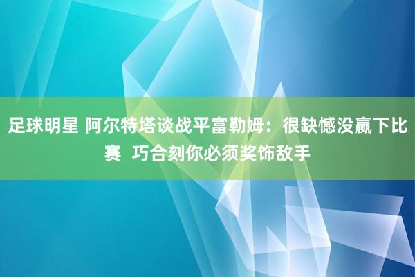 足球明星 阿尔特塔谈战平富勒姆：很缺憾没赢下比赛  巧合刻你必须奖饰敌手