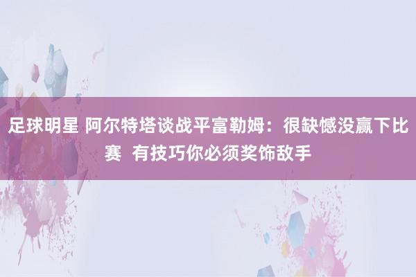 足球明星 阿尔特塔谈战平富勒姆：很缺憾没赢下比赛  有技巧你必须奖饰敌手