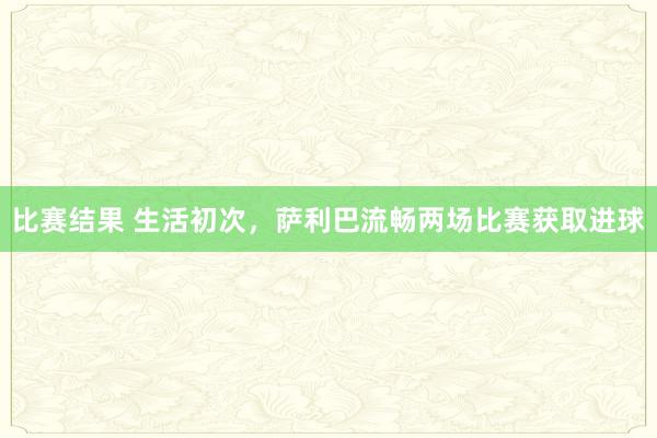 比赛结果 生活初次，萨利巴流畅两场比赛获取进球