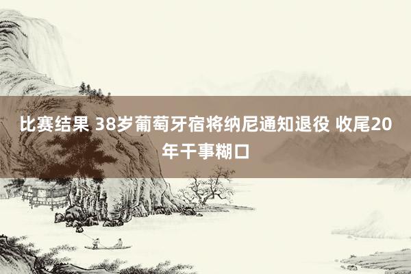 比赛结果 38岁葡萄牙宿将纳尼通知退役 收尾20年干事糊口