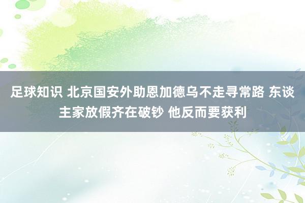 足球知识 北京国安外助恩加德乌不走寻常路 东谈主家放假齐在破钞 他反而要获利