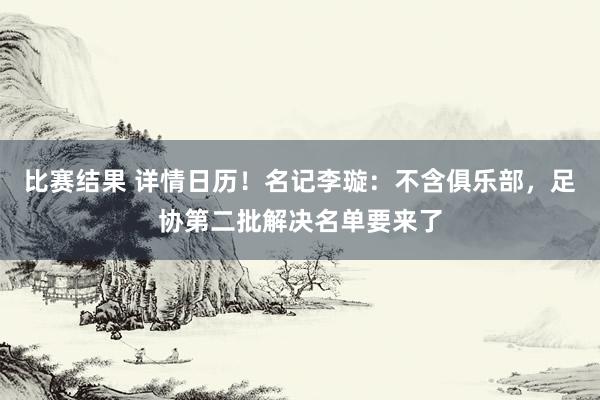 比赛结果 详情日历！名记李璇：不含俱乐部，足协第二批解决名单要来了