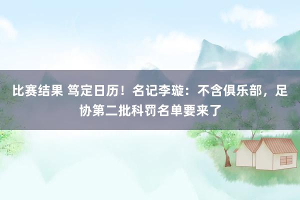 比赛结果 笃定日历！名记李璇：不含俱乐部，足协第二批科罚名单要来了