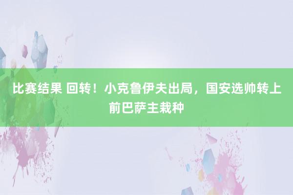 比赛结果 回转！小克鲁伊夫出局，国安选帅转上前巴萨主栽种