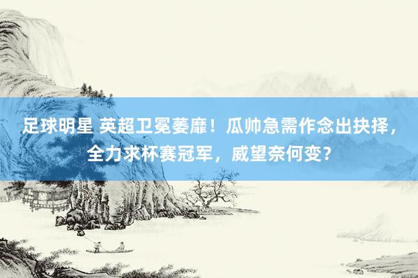 足球明星 英超卫冕萎靡！瓜帅急需作念出抉择，全力求杯赛冠军，威望奈何变？