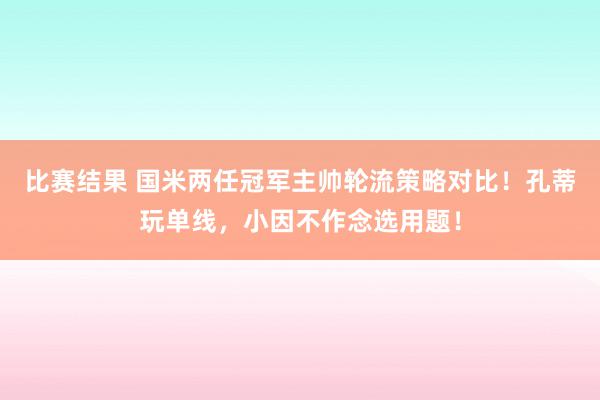 比赛结果 国米两任冠军主帅轮流策略对比！孔蒂玩单线，小因不作念选用题！