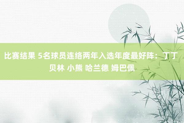 比赛结果 5名球员连络两年入选年度最好阵：丁丁 贝林 小熊 哈兰德 姆巴佩